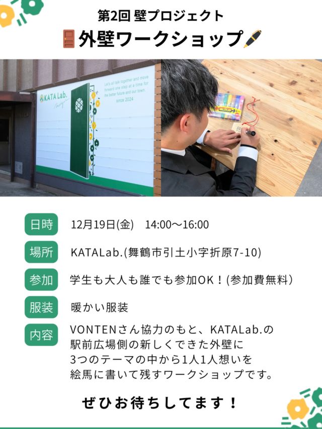 【第２回 外壁ワークショップを開催します！】

こんばんは、みっちーです🙋‍♂️
先日の第１回外壁ワークショップに参加してくださった方、ありがとうございました！
完成した壁を見るたびにあの日の光景を思い出します、、、

そして今回はその壁に想いを残す、というワークショップをやります！
【KATALab.への想い】【個人の夢】【舞鶴の未来】という3つのテーマから選んで絵馬に書いて壁にかける。それがずっと残り、増えていき、また来た時に見て書いた日のことを思い出したり…そんな壁にしていきたいと思うので、ぜひ初回としてみんなで想いを残しましょう！

これからもできる限り続けていきますが、まずはその1日目としてぜひこぞってお越しください！お待ちしてます！
（高校生のみなさん、終業式後待ってます…😊）

12/19（金）14:00-16:00

#katalab#コミュニティスペース
#舞鶴#舞鶴市#maizuru
#京都#kyoto#京都北部
#学生#高校生#中学生
#ワークショップ