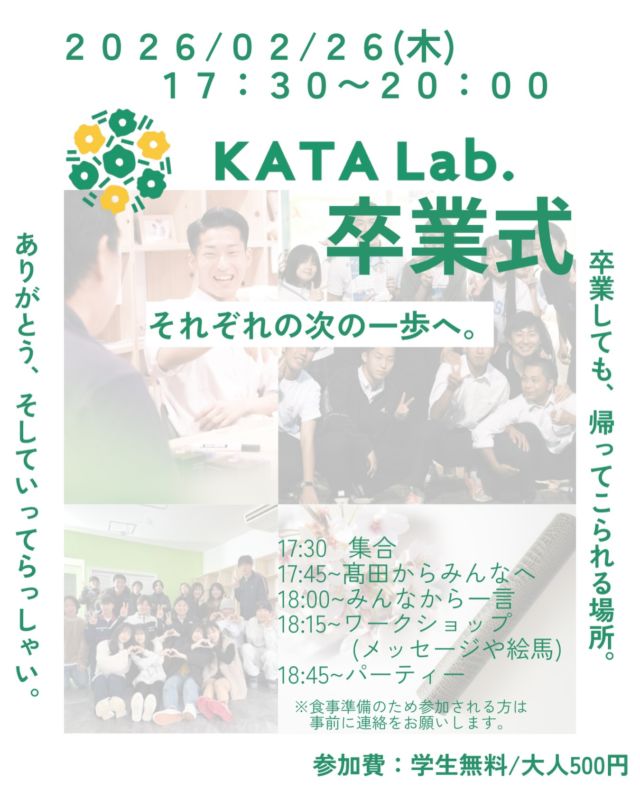KATALab.卒業式

今回KATALab.卒業式を開催することにしました！
日時：２月２６日(木)１７：３０〜
場所：KATALab.
※ご飯もこちらで準備してお待ちしております。

これまで高校3年生が多く足を運んでくれました。
そんな3年生達をKATALab.としても送り出したいという
思いから今回開催することにしました。

3年生の皆さんお待ちしています！
そしてみんなで最後楽しみましょう。
