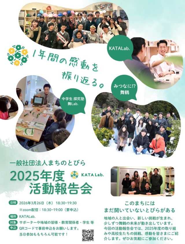 【1年間の感動を振り返る〜2025年度 活動報告会】

今年度、KATALab.では
さまざまな活動をおこなってきました！

5月に「一般社団法人まちのとびら」として法人化し、
KATALab.運営以外にも、中学生向け探究塾「舞Lab.」や
舞鶴市さんからの委託事業で「みつける！なにする？舞鶴」など
まちに出て、中高生と地域をつなぐ活動にもチャレンジ。

先日のKATALab.卒業式や市長の対話会での
高校生から紡がれる言葉や表情に「感動」しながら、
１年間たくさんの「感動」をもらっていたと思います。

KATALab.に来てくれている中高生、
お世話になっている地域の方、
サポーターとして支えてくださっている企業や個人の皆さまへ
感謝の気持ちを込めて、活動報告会を実施します。

遠方の方やKATALab.に来るのは難しいという方は
zoomまたはインスタライブにてお聞きいただけますと幸いです！

ーーーーー
2026年3月26日（木）18:30〜19:30
場所：KATALab.／オンライン
（zoom・インスタライブは18:30〜19:00）
現地参加の場合はQRコードからお申し込みください！

zoomリンク：
https://us05web.zoom.us/j/87283010803?pwd=0NVEGaneKeEUSdKi6BH1YNUKajzC2j.1
ーーーーー

「まだ、開いていないとびらがある」
地域の人と出会い、新しい挑戦が生まれ、
少しずつ舞鶴の未来が動き出しています。
ぜひ来年度もいっしょに、
まちに、とびらをひらいていきましょう！